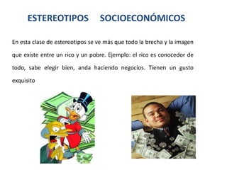 ESTEREOTIPOS               SOCIOECONÓMICOS

En esta clase de estereotipos se ve más que todo la brecha y la imagen

que existe entre un rico y un pobre. Ejemplo: el rico es conocedor de

todo, sabe elegir bien, anda haciendo negocios. Tienen un gusto

exquisito
 