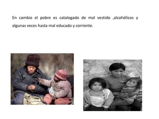 En cambio el pobre es catalogado de mal vestido ,alcohólicos y
algunas veces hasta mal educado y corriente.
 