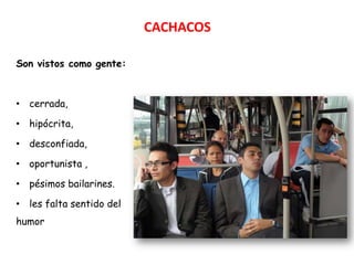 CACHACOS

Son vistos como gente:



• cerrada,

• hipócrita,

• desconfiada,

• oportunista ,

• pésimos bailarines.

• les falta sentido del
humor
 