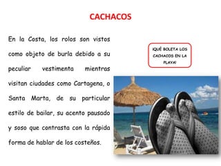 CACHACOS

En la Costa, los rolos son vistos
                                      ¡QUÉ BOLETA LOS
como objeto de burla debido a su      CACHACOS EN LA
                                          PLAYA!
peculiar   vestimenta     mientras

visitan ciudades como Cartagena, o

Santa Marta, de su       particular

estilo de bailar, su acento pausado

y soso que contrasta con la rápida

forma de hablar de los costeños.
 