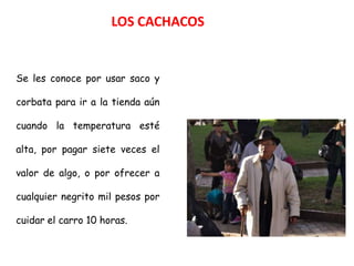 LOS CACHACOS


Se les conoce por usar saco y

corbata para ir a la tienda aún

cuando la temperatura esté

alta, por pagar siete veces el

valor de algo, o por ofrecer a

cualquier negrito mil pesos por

cuidar el carro 10 horas.
 