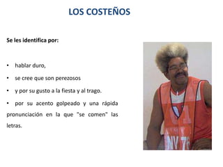 LOS COSTEÑOS

Se les identifica por:



• hablar duro,

• se cree que son perezosos

• y por su gusto a la fiesta y al trago.

• por su acento golpeado y una rápida
pronunciación en la que "se comen" las
letras.
 