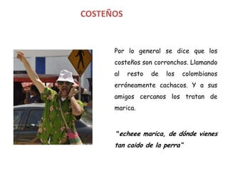COSTEÑOS


      Por lo general se dice que los
      costeños son corronchos. Llamando
      al   resto   de   los   colombianos
      erróneamente cachacos. Y a sus
      amigos cercanos los tratan de
      marica.



      "echeee marica, de dónde vienes
      tan caido de la perra“
 