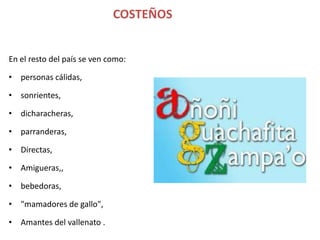 COSTEÑOS


En el resto del país se ven como:

• personas cálidas,

• sonrientes,

• dicharacheras,

• parranderas,

• Directas,

• Amigueras,,

• bebedoras,

• "mamadores de gallo",

• Amantes del vallenato .
 