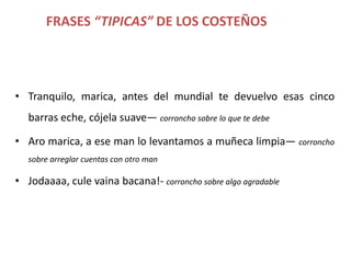 FRASES “TIPICAS” DE LOS COSTEÑOS




• Tranquilo, marica, antes del mundial te devuelvo esas cinco
   barras eche, cójela suave— corroncho sobre lo que te debe

• Aro marica, a ese man lo levantamos a muñeca limpia— corroncho
   sobre arreglar cuentas con otro man

• Jodaaaa, cule vaina bacana!- corroncho sobre algo agradable
 