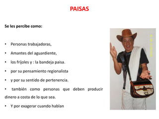 PAISAS

Se les percibe como:



• Personas trabajadoras,

• Amantes del aguardiente,

• los fríjoles y : la bandeja paisa.

• por su pensamiento regionalista

• y por su sentido de pertenencia.

•   también como personas que deben producir
dinero a costa de lo que sea.

• Y por exagerar cuando hablan
 