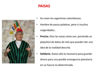PAISAS

• Se creen los argentinos colombianos.

• Hombre de pocas palabras, pero sí muchas

   vulgaridades..

• Preciso. Dice las cosas como son, poniendo un

   poquitico de datos de más que pueden dar una

   idea de la realidad descrita

• Solidario. Gasta sólo lo necesario para guardar

   dinero para una posible emergencia planetaria

   en un futuro no determinado.
 