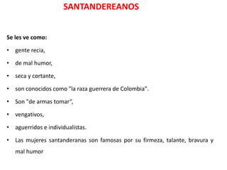 SANTANDEREANOS


Se les ve como:

• gente recia,

• de mal humor,

• seca y cortante,

• son conocidos como "la raza guerrera de Colombia".

• Son "de armas tomar“,

• vengativos,

• aguerridos e individualistas.

• Las mujeres santanderanas son famosas por su firmeza, talante, bravura y
   mal humor
 