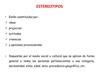 ESTEREOTIPOS

• Están constituidos por :

 ideas

 prejuicios

 actitudes

 creencias

 y opiniones preconcebidas



• Impuestas por el medio social y cultural que se aplican de forma
  general a todas las personas pertenecientes a una categoría,
  nacionalidad, etnia, edad, sexo, procedencia geográfica, etc.
 