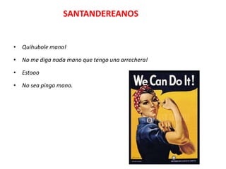 SANTANDEREANOS


• Quihubole mano!

• No me diga nada mano que tengo una arrechera!

• Estooo

• No sea pingo mano.
 