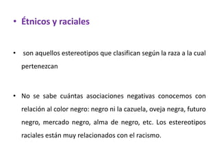 • Étnicos y raciales


• son aquellos estereotipos que clasifican según la raza a la cual
  pertenezcan



• No se sabe cuántas asociaciones negativas conocemos con
  relación al color negro: negro ni la cazuela, oveja negra, futuro
  negro, mercado negro, alma de negro, etc. Los estereotipos
  raciales están muy relacionados con el racismo.
 