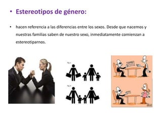 • Estereotipos de género:

• hacen referencia a las diferencias entre los sexos. Desde que nacemos y
   nuestras familias saben de nuestro sexo, inmediatamente comienzan a
   estereotiparnos.
 
