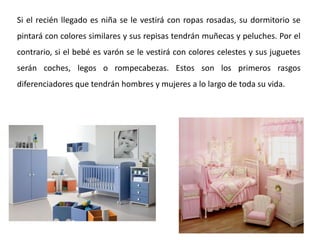 Si el recién llegado es niña se le vestirá con ropas rosadas, su dormitorio se
pintará con colores similares y sus repisas tendrán muñecas y peluches. Por el
contrario, si el bebé es varón se le vestirá con colores celestes y sus juguetes
serán coches, legos o rompecabezas. Estos son los primeros rasgos
diferenciadores que tendrán hombres y mujeres a lo largo de toda su vida.
 