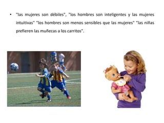 • "las mujeres son débiles", "los hombres son inteligentes y las mujeres
   intuitivas" "los hombres son menos sensibles que las mujeres" "las niñas
   prefieren las muñecas a los carritos".
 