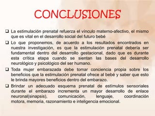 CONCLUSIONES
 La estimulación prenatal refuerza el vínculo materno-afectivo, el mismo
que es vital en el desarrollo social del futuro bebé
 Lo que proponemos, de acuerdo a los resultados encontrados en
nuestra investigación, es que la estimulación prenatal debería ser
fundamental dentro del desarrollo gestacional, dado que es durante
esta crítica etapa cuando se sientan las bases del desarrollo
neurológico y psicológico del ser humano.
 Toda mujer embarazada debe tomar conciencia propia sobre los
beneficios que la estimulación prenatal ofrece al bebé y saber que esto
le brinda mayores beneficios dentro del embarazo.
 Brindar un adecuado esquema prenatal de estímulos sensoriales
durante el embarazo incrementa un mayor desarrollo de enlace
neuronal(sinapsis), comunicación, lenguaje, coordinación
motora, memoria, razonamiento e inteligencia emocional.
 