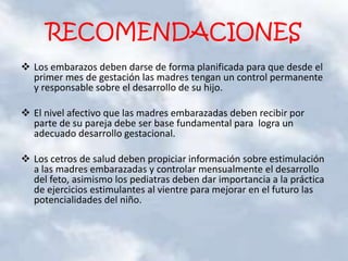 RECOMENDACIONES
 Los embarazos deben darse de forma planificada para que desde el
primer mes de gestación las madres tengan un control permanente
y responsable sobre el desarrollo de su hijo.
 El nivel afectivo que las madres embarazadas deben recibir por
parte de su pareja debe ser base fundamental para logra un
adecuado desarrollo gestacional.
 Los cetros de salud deben propiciar información sobre estimulación
a las madres embarazadas y controlar mensualmente el desarrollo
del feto, asimismo los pediatras deben dar importancia a la práctica
de ejercicios estimulantes al vientre para mejorar en el futuro las
potencialidades del niño.
 