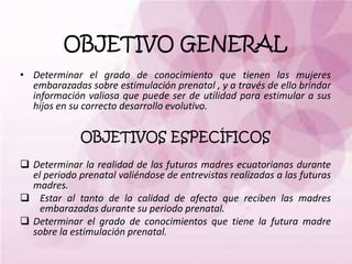 OBJETIVO GENERAL
• Determinar el grado de conocimiento que tienen las mujeres
embarazadas sobre estimulación prenatal , y a través de ello brindar
información valiosa que puede ser de utilidad para estimular a sus
hijos en su correcto desarrollo evolutivo.
OBJETIVOS ESPECÍFICOS
 Determinar la realidad de las futuras madres ecuatorianas durante
el periodo prenatal valiéndose de entrevistas realizadas a las futuras
madres.
 Estar al tanto de la calidad de afecto que reciben las madres
embarazadas durante su periodo prenatal.
 Determinar el grado de conocimientos que tiene la futura madre
sobre la estimulación prenatal.
 