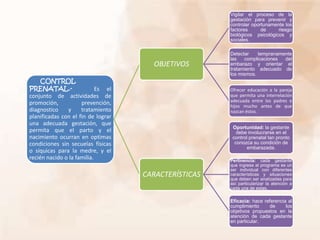 CONTROL
PRENATAL.- Es el
conjunto de actividades de
promoción, prevención,
diagnostico y tratamiento
planificadas con el fin de lograr
una adecuada gestación, que
permita que el parto y el
nacimiento ocurran en optimas
condiciones sin secuelas físicas
o síquicas para la medre, y el
recién nacido o la familia.
OBJETIVOS
Vigilar el proceso de la
gestación para prevenir y
controlar oportunamente los
factores de riesgo
biológicos psicológicos y
sociales.
Detectar tempranamente
las complicaciones del
embarazo y orientar el
tratamiento adecuado de
los mismos.
Ofrecer educación a la pareja
que permita una interrelación
adecuada entre los padres e
hijos mucho antes de que
nazcan éstos.
CARACTERÍSTICAS
Oportunidad: la gestante
debe involucrarse en el
control prenatal tan pronto
conozca su condición de
embarazada.
Pertinencia: cada gestante
que ingrese al programa es un
ser individual con diferentes
características y situaciones
que deben ser analizadas para
así particularizar la atención a
cada una de estas.
Eficacia: hace referencia al
cumplimiento de los
objetivos propuestos en la
atención de cada gestante
en particular.
 