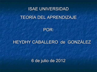 ISAE UNIVERSIDAD
  TEORÍA DEL APRENDIZAJE

            POR:

HEYDHY CABALLERO de GONZÁLEZ



      6 de julio de 2012
 