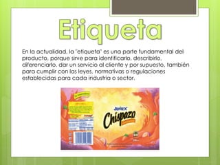 En la actualidad, la "etiqueta" es una parte fundamental del
producto, porque sirve para identificarlo, describirlo,
diferenciarlo, dar un servicio al cliente y por supuesto, también
para cumplir con las leyes, normativas o regulaciones
establecidas para cada industria o sector.
 