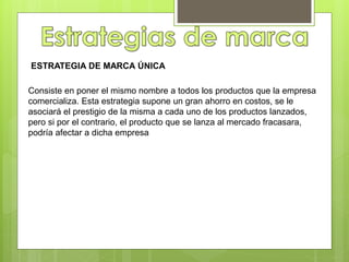 Consiste en poner el mismo nombre a todos los productos que la empresa
comercializa. Esta estrategia supone un gran ahorro en costos, se le
asociará el prestigio de la misma a cada uno de los productos lanzados,
pero si por el contrario, el producto que se lanza al mercado fracasara,
podría afectar a dicha empresa
ESTRATEGIA DE MARCA ÚNICA
 