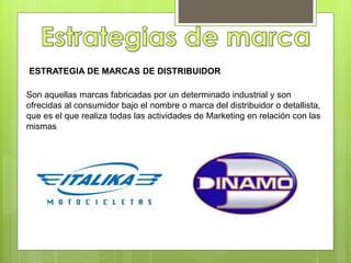ESTRATEGIA DE MARCAS DE DISTRIBUIDOR
Son aquellas marcas fabricadas por un determinado industrial y son
ofrecidas al consumidor bajo el nombre o marca del distribuidor o detallista,
que es el que realiza todas las actividades de Marketing en relación con las
mismas
 