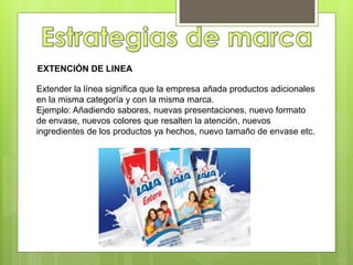 EXTENCIÓN DE LINEA
Extender la línea significa que la empresa añada productos adicionales
en la misma categoría y con la misma marca.
Ejemplo: Añadiendo sabores, nuevas presentaciones, nuevo formato
de envase, nuevos colores que resalten la atención, nuevos
ingredientes de los productos ya hechos, nuevo tamaño de envase etc.
 