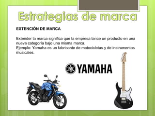 EXTENCIÓN DE MARCA
Extender la marca significa que la empresa lance un producto en una
nueva categoría bajo una misma marca.
Ejemplo: Yamaha es un fabricante de motocicletas y de instrumentos
musicales.
 