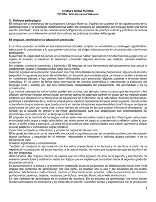 Electiva y Lengua Materna.
TUTORA : Alida Hernández Velásquez
3
5. Enfoque pedagógico
El enfoque de la enseñanza de la asignatura Lengua Materna. Español se sustenta en las aportaciones de la
psicolingüística y la psicología constructivista sobre los procesos de adquisición del lenguaje tanto oral como
escrito. Asimismo, toma de las ciencias antropológicas las nociones de práctica cultural y prácticas de lectura
para proponer como elemento central del currículo las prácticas sociales del lenguaje.
El lenguaje, prioridad en la educación preescolar
Los niños aprenden a hablar en las interacciones sociales: amplían su vocabulario y construyen significados,
estructuran lo que piensan y lo que quieren comunicar, se dirigen a las personas en circunstancias y de formas
particulares.
Desarrollan la capacidad de pensar en la medida en la que hablan (piensan en voz alta mientras juegan con un
objeto, lo mueven, lo exploran, lo desarman; comentan algunas acciones que realizan, piensan mientras
observan
los detalles, continúan pensando y hablando). El lenguaje es una herramienta del pensamiento que ayuda a
comprender, aclarar y focalizar lo que pasa por la mente.
Cuando ingresan a la educación preescolar, muchos niños hablan de manera comprensiva; algunos de los más
pequeños —o quienes proceden de ambientes con escasas oportunidades para conversar— se dan a entender
en cuestiones básicas y hay quienes tienen dificultades para pronunciar algunas palabras o enunciar ideas
completas. En el Jardín de Niños debe promoverse de manera sistemática e intencionada la evolución del
lenguaje (oral y escrito) por ser una herramienta indispensable del pensamiento, del aprendizaje y de la
socialización.
Los motivos para que los niños hablen pueden ser muchos; por ejemplo: narrar sucesos que les importan o les
afectan; comentar noticias periodísticas; conversar acerca de algo que leyeron en grupo con su maestra sobre
cambios que observan en el transcurso de situaciones de exploración de la naturaleza; describir producciones
pictóricas o escultóricas de su autoría ante el grupo; explicar procedimientos para armar juguetes; discutir entre
compañeros lo que suponen que puede ocurrir en ciertas situaciones experimentales (una fruta que se deja en
condiciones de calor por varios días) y usar fuentes de consulta en las que puedan informarse al respecto. La
función de la escuela es ofrecer a los niños oportunidades para que desplieguen sus potencialidades de
aprendizaje, y en este proceso el lenguaje es fundamental.
El progreso en el dominio de la lengua oral en este nivel educativo implica que los niños logren estructurar
enunciados más largos y mejor articulados, así como poner en juego su comprensión y reflexión sobre lo que
dicen, a quién, cómo y para qué. La tarea de la escuela es crear oportunidades para hablar, aprender a utilizar
nuevas palabras y expresiones, lograr construir
ideas más completas y coherentes, y ampliar su capacidad de escucha.
El lenguaje se relaciona con el desarrollo emocional y cognitivo porque, en un sentido positivo, permite adquirir
mayor confianza y seguridad en sí mismos, relacionarse e integrarse a distintos grupos sociales, y es la
herramienta para
construir significados y conocimientos.
También se pretende la aproximación de los niños preescolares a la lectura y la escritura a partir de la
exploración y producción de textos escritos: a la cultura escrita, de modo que comprendan que se escribe y se
lee con propósitos
determinados. De ninguna manera se espera que los niños egresen de este nivel leyendo y escribiendo de
manera convencional y autónoma; estos son logros que se espera que consoliden hacia el segundo grado de
educación primaria.
La aproximación a la lectura y la escritura en preescolar es parte del proceso de alfabetización inicial; este nivel
implica dos vertientes de aprendizaje: por una parte, en relación con el uso y las funciones de los textos
(recados, felicitaciones, instrucciones, cuentos y otras narraciones, poemas, notas de periódicos) en diversos
portadores (cuadernos, tarjetas, recetarios, periódicos, revistas, libros, sitios web, entre otros).
La otra vertiente de aprendizaje es el sistema de escritura. En su proceso de aprendizaje, los niños tienen
modos particulares de entenderlo y de interpretar lo escrito; necesitan tiempo y experiencias con la producción
 