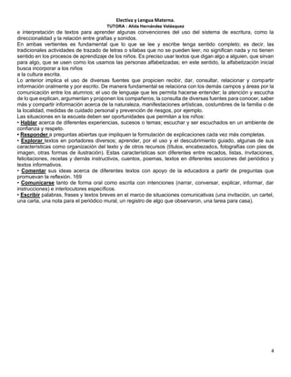 Electiva y Lengua Materna.
TUTORA : Alida Hernández Velásquez
4
e interpretación de textos para aprender algunas convenciones del uso del sistema de escritura, como la
direccionalidad y la relación entre grafías y sonidos.
En ambas vertientes es fundamental que lo que se lee y escribe tenga sentido completo; es decir, las
tradicionales actividades de trazado de letras o sílabas que no se pueden leer, no significan nada y no tienen
sentido en los procesos de aprendizaje de los niños. Es preciso usar textos que digan algo a alguien, que sirvan
para algo, que se usen como los usamos las personas alfabetizadas; en este sentido, la alfabetización inicial
busca incorporar a los niños
a la cultura escrita.
Lo anterior implica el uso de diversas fuentes que propicien recibir, dar, consultar, relacionar y compartir
información oralmente y por escrito. De manera fundamental se relaciona con los demás campos y áreas por la
comunicación entre los alumnos; el uso de lenguaje que les permita hacerse entender; la atención y escucha
de lo que explican, argumentan y proponen los compañeros; la consulta de diversas fuentes para conocer, saber
más y compartir información acerca de la naturaleza, manifestaciones artísticas, costumbres de la familia o de
la localidad, medidas de cuidado personal y prevención de riesgos, por ejemplo.
Las situaciones en la escuela deben ser oportunidades que permitan a los niños:
• Hablar acerca de diferentes experiencias, sucesos o temas; escuchar y ser escuchados en un ambiente de
confianza y respeto.
• Responder a preguntas abiertas que impliquen la formulación de explicaciones cada vez más completas.
• Explorar textos en portadores diversos; aprender, por el uso y el descubrimiento guiado, algunas de sus
características como organización del texto y de otros recursos (títulos, encabezados, fotografías con pies de
imagen, otras formas de ilustración). Estas características son diferentes entre recados, listas, invitaciones,
felicitaciones, recetas y demás instructivos, cuentos, poemas, textos en diferentes secciones del periódico y
textos informativos.
• Comentar sus ideas acerca de diferentes textos con apoyo de la educadora a partir de preguntas que
promuevan la reflexión. 169
• Comunicarse tanto de forma oral como escrita con intenciones (narrar, conversar, explicar, informar, dar
instrucciones) e interlocutores específicos.
• Escribir palabras, frases y textos breves en el marco de situaciones comunicativas (una invitación, un cartel,
una carta, una nota para el periódico mural, un registro de algo que observaron, una tarea para casa).
 