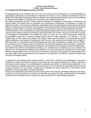Electiva y Lengua Materna.
TUTORA : Alida Hernández Velásquez
5
6. La adquisición del lenguaje escrito en primaria
El lenguaje escrito no es el registro de lo oral, sino otra manera de ser del lenguaje, con sus características y
organización particulares. Su aprendizaje no depende de la copia ni de la producción repetida de textos sin
sentido. Para apropiarse del lenguaje escrito se requiere que los estudiantes entiendan cada uno de los sistemas
de signos que lo integran, su proceso de construcción y sus reglas de producción.
Así, deben comprender qué son y cómo funcionan las letras, la ortografía, la puntuación, la distribución del
espacio gráfico; del mismo modo, es necesario que comprendan el vocabulario, la morfología, la sintaxis, la
disposición gráfica y las tramas que distinguen cada género textual. El aprendizaje de todos estos sistemas de
signos y prácticas que los constituyen solo es posible cuando los estudiantes tienen la necesidad de interpretar,
estudiar y producir textos, de resolver los problemas a que la lectura y escritura de los textos los enfrentan.
Tradicionalmente, se ha considerado que el aprendizaje del lenguaje escrito ocurre en la escuela, que comienza
cuando el niño ingresa a primero de primaria y aprende las letras: las nombra, reconoce sus formas y las traza.
La investigación constructivista ha mostrado que esto no ocurre así. Los niños comprenden cuestiones
fundamentales acerca de la escritura muchas veces antes de haber ingresado a la escuela y, lo más
sorprendente, sin que nadie se las enseñe. Por ejemplo, saben que la escritura es una secuencia de marcas
gráficas arbitrarias, que emplea la combinatoria como recurso, que representa los nombres de los objetos y,
solo más tarde, que representa el sonido del lenguaje, aunque no las consonantes y vocales, sino las sílabas.
Es la interacción con el objeto escrito lo que lleva al niño a formular hipótesis sobre la escritura, a ponerlas a
prueba y a modificarlas cuando resultan insuficientes o contradicen otras hipótesis previamente establecidas.
Sus hipótesis le permiten ir interpretando el objeto y van cambiando en la medida en que no lo explican. Por
ejemplo, en una interpretación silábica de las palabras, en la que cada letra se corresponde con una sílaba,
siempre sobrarán letras con las que los niños no encuentren qué hacer. Ni se ajustan a la interpretación de lo
que sabe. Este mismo proceso constructivo se extiende a la adquisición de todos los sistemas de signos que
componen el lenguaje escrito.
La adquisición del lenguaje escrito requiere tiempo y, sobre todo, situaciones de aprendizaje en las que el
estudiante confronte sus saberes previos con los retos que las nuevas condiciones de lectura, escritura y
participación oral le plantean. Las posibilidades de “aprender resolviendo” de cada individuo dependen, sí, de
sus conocimientos y experiencias previas, pero también de cómo el ambiente de aprendizaje lo lleva a buscar
y valorar soluciones. En ese proceso, el papel de un intérprete con mayor experiencia y conocimiento que el
estudiante, como es el profesor, resulta fundamental.
Puesto que la adquisición del sistema de escritura en el primer ciclo requiere estrategias didácticas específicas,
acordes con los conocimientos y el proceso de desarrollo que siguen los niños, se plantearán las actividades
necesarias para la reflexión sobre el sistema de manera adicional a los Aprendizajes esperados.
 