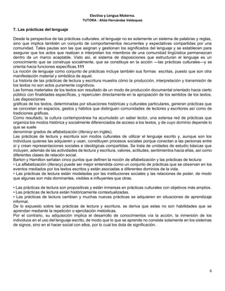 Electiva y Lengua Materna.
TUTORA : Alida Hernández Velásquez
6
7. Las prácticas del lenguaje
Desde la perspectiva de las prácticas culturales, el lenguaje no es solamente un sistema de palabras y reglas,
sino que implica también un conjunto de comportamientos recurrentes y expectativas compartidas por una
comunidad. Tales pautas son las que asignan y gestionan los significados del lenguaje y se establecen para
asegurar que los actos que realizan e interpretan los miembros de una comunidad lingüística permanezcan
dentro de un marco aceptable. Visto así, el sistema de disposiciones que estructuran el lenguaje es un
conocimiento que se construye socialmente, que se constituye en la acción —las prácticas culturales—y se
orienta hacia funciones específicas.111
La noción de lenguaje como conjunto de prácticas incluye también sus formas escritas, puesto que son otra
manifestación material y simbólica de aquel.
La historia de las prácticas de lectura y escritura muestra cómo la producción, interpretación y transmisión de
los textos no son actos puramente cognitivos.
Las formas materiales de los textos son resultado de un modo de producción documental orientado hacia cierto
público con finalidades específicas, y repercuten directamente en la apropiación de los sentidos de los textos.
Las disposiciones
gráficas de los textos, determinadas por situaciones históricas y culturales particulares, generan prácticas que
se concretan en espacios, gestos y hábitos que distinguen comunidades de lectores y escritores así como de
tradiciones gráficas.
Como resultado, la cultura contemporánea ha acumulado un saber lector, una extensa red de prácticas que
organiza los modos histórica y socialmente diferenciados de acceso a los textos, y de cuyo dominio depende lo
que se suele
denominar grados de alfabetización (literacy en inglés).
Las prácticas de lectura y escritura son modos culturales de utilizar el lenguaje escrito y, aunque son los
individuos quienes las adquieren y usan, constituyen procesos sociales porque conectan a las personas entre
sí y crean representaciones sociales e ideológicas compartidas. Se trata de unidades de estudio básicas que
incluyen, además de las actividades de lectura y escritura, valores, actitudes, sentimientos hacia ellas, así como
diferentes clases de relación social.
Barton y Hamilton señalan cinco puntos que definen la noción de alfabetización y las prácticas de lectura:
• La alfabetización (literacy) puede ser mejor entendida como un conjunto de prácticas que se observan en los
eventos mediados por los textos escritos y están asociadas a diferentes dominios de la vida.
• Las prácticas de lectura están modeladas por las instituciones sociales y las relaciones de poder, de modo
que algunas son más dominantes, visibles e influyentes que otras.
• Las prácticas de lectura son propositivas y están inmersas en prácticas culturales con objetivos más amplios.
• Las prácticas de lectura están históricamente contextualizadas.
• Las prácticas de lectura cambian y muchas nuevas prácticas se adquieren en situaciones de aprendizaje
informal.
De lo expuesto sobre las prácticas de lectura y escritura, se deriva que estas no son habilidades que se
aprendan mediante la repetición o ejercitación metódicas.
Por el contrario, su adquisición implica el desarrollo de conocimientos vía la acción, la inmersión de los
individuos en el uso del lenguaje escrito, de modo que lo que se aprende no consiste solamente en los sistemas
de signos, sino en el hacer social con ellos, por lo cual los dota de significación.
 