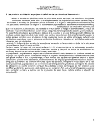 Electiva y Lengua Materna.
TUTORA : Alida Hernández Velásquez
7
8. Las prácticas sociales del lenguaje en la definición de los contenidos de enseñanza
Llevar a la escuela una versión social de las prácticas de lectura, escritura y del intercambio oral plantea
dificultades inevitables, entre ellas: a) la divergencia entre los propósitos tradicionales de la lectura y la
escritura en la escuela y los que tienen fuera de la escuela; b) la exigencia de fragmentar los contenidos para
ser graduados y distribuidos a lo largo de la escolarización; c) la necesidad de determinar los conocimientos y
estrategias que los niños deben aprender para
que sean evaluados. En la escuela, las prácticas de lectura corren el riesgo de desnaturalizarse, porque los
objetivos y requerimientos didácticos suelen relegar a segundo plano los propósitos sociales y comunicativos.
No obstante las dificultades que conlleva su traslado a la escuela y el proceso de transposición didáctica, las
prácticas sociales siguen siendo la mejor opción para plantear los contenidos de la enseñanza del lenguaje y la
lectura porque permiten poner al alcance de los estudiantes modos de utilizar el lenguaje culturalmente
significativos, además de reunir y secuenciar contenidos de diferente naturaleza en actividades socialmente
relevantes para los estudiantes.
La definición de las prácticas sociales del lenguaje que se seguirá en la propuesta curricular de la asignatura
Lengua Materna. Español, surgió en 2006:
Pautas o modos de interacción que enmarcan la producción e interpretación de los textos orales y escritos;
comprenden los diferentes modos de leer, interpretar, estudiar y compartir los textos, de aproximarse a su
escritura y de participar en los intercambios orales y analizarlos.
El programa de Lengua Materna. Español se ha diseñado tomando como referencia las prácticas sociales del
lenguaje. Esto significa que las prácticas que integran el programa han experimentado ciertas transformaciones
para poder llevarse al aula. En primer lugar, se han incluido solo aquellas que permiten ampliar la acción
comunicativa y social de los estudiantes, incrementar el uso del lenguaje para mediar las relaciones sociales,
enriquecer sus maneras de aprender del mundo a partir de los textos, incorporar la lengua escrita en la vida
social y académica, y apropiarse de las convenciones de la lengua escrita y los textos. Como parte del proceso
de adaptación en cuanto contenido curricular, las prácticas sociales del lenguaje se han analizado para
identificar y ordenar los quehaceres o actividades que las componen. Así, cada una reúne los pasos necesarios
para completar su logro, y culmina con la producción de algún texto, material gráfico o situación de
comunicación.
 