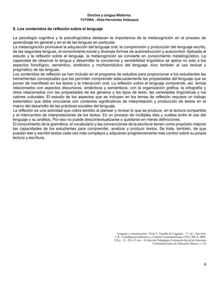 Electiva y Lengua Materna.
TUTORA : Alida Hernández Velásquez
8
9. Los contenidos de reflexión sobre el lenguaje
La psicología cognitiva y la psicolingüística destacan la importancia de la metacognición en el proceso de
aprendizaje en general y en el de las lenguas en particular.
La metacognición promueve la adquisición del lenguaje oral, la comprensión y producción del lenguaje escrito,
de las segundas lenguas, el conocimiento social y diversas formas de autoinstrucción y autocontrol. Aplicada al
estudio y la reflexión sobre el lenguaje, la metacognición se convierte en conocimiento metalingüístico. La
capacidad de observar la lengua y desarrollar la conciencia y sensibilidad lingüística se aplica no solo a los
aspectos fonológico, semántico, sintáctico y morfosintáctico del lenguaje, sino también al uso textual y
pragmático de las lenguas.
Los contenidos de reflexión se han incluido en el programa de estudios para proporcionar a los estudiantes las
herramientas conceptuales que les permitan comprender adecuadamente las propiedades del lenguaje que se
ponen de manifiesto en los textos y la interacción oral. La reflexión sobre el lenguaje comprende, así, temas
relacionados con aspectos discursivos, sintácticos y semánticos; con la organización gráfica, la ortografía y
otros relacionados con las propiedades de los géneros y los tipos de texto, las variedades lingüísticas y los
valores culturales. El estudio de los aspectos que se incluyen en los temas de reflexión requiere un trabajo
sistemático que debe vincularse con contextos significativos de interpretación y producción de textos en el
marco del desarrollo de las prácticas sociales del lenguaje.
La reflexión es una actividad que cobra sentido al planear y revisar lo que se produce, en la lectura compartida
y el intercambio de interpretaciones de los textos. Es un proceso de múltiples idas y vueltas entre el uso del
lenguaje y su análisis. Por eso no puede descontextualizarse o quedarse en meras definiciones.
El conocimiento de la gramática, el vocabulario y las convenciones de la escritura tienen como propósito mejorar
las capacidades de los estudiantes para comprender, analizar y producir textos. Se trata, también, de que
puedan leer y escribir textos cada vez más complejos y adquieran progresivamente más control sobre su propia
lectura y escritura.
Lenguaje y comunicación / Nisla V. Guardia de Viggiano. - 1ª. ed. - San José,
C.R.: Coordinación Educativa y Cultural Centroamericana, CECC/SICA, 2009.
138 p. : il. ; 28 x 21 cm. - (Colección Pedagógica Formación Inicial de Docentes
Centroamericanos de Educación Básica; n. 25)
 
