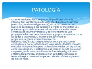 PATOLOGÍA
Estas formaciones óseas se producen por brotes desde la
infancia. Tras la inflamación de los tejidos blandos en cuestión
(músculos, tendones o ligamentos), éstos se convierten en
hueso, lo que poco a poco supone la pérdida de movilidad. Los
primeros signos de la enfermedad se suelen dar en las zonas
cercanas a la columna vertebral y posteriormente se van
propagando hacia otras articulaciones y grupos musculares como
los codos o las rodillas. El avance de la patología es
progresivo, según se desarrolla aparecen
deformidades, discapacidades funcionales y perturbaciones
conductuales. Por otro lado, tanto los músculos faciales como los
músculos indispensables para las funciones vitales del organismo
como la respiración, el diafragma, o el corazón para la circulación
sanguínea, están característicamente fuera de peligro. Es una
enfermedad genética, originada en un gen defectuoso que es
transmitido por uno o ambos padres, siendo suficiente que uno
de ellos lo haga.
 