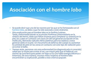 Asociación con el hombre lobo


 Se puede decir que una de las razones por las que se ha fantaseado con el
 hombre lobo, se debe a que ha sido asociado a este síndrome.
 Otra explicación para el hombre lobo es la Porfiria Cutánea
 Tarda, enfermedad donde se acumulan Porfirinas (intermediario en la
 síntesis del Hemo, dado que faltan enzimas para completar su síntesis) en la
 piel, las cuales en contacto con rayos UV del sol generan excitación en las
 moléculas, liberando radicales libres (dañinos para los tejidos) y estos
 generan daño en la piel. Un mecanismo de defensa del cuerpo es aumentar
 la cantidad de pelo en las zonas en contacto con este tipo de radiación para
 así evitar el daño.
 Tiempo atrás, personas con esta enfermedad (no diagnosticada ni conocida)
 salían por la noche para evitar el sol, con mayor pelo que el habitual y en
 noches de luna llena para poder ver bajo su luz (no había energía eléctrica o
 linternas). De esta manera, muchos mitos respecto al hombre lobo
 encontrarían su explicación, posible a esta creencia popular.
 