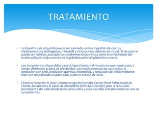 TRATAMIENTO


La hipertricosis adquirida puede ser asociada con las ingestión de ciertos
medicamentos (andrógenos, minoxidil y ciclosporina, además de otras). El hirsutismo
puede ser familiar, asociado con síndromes endocrinos (como la enfermedad del
ovario poliquístico); tumores de la glándula adrenal, pituitaria y ovario.

Los tratamientos disponibles para la hipertricosis y el hirsutismo son numerosos, y
tienen diferentes grados de efectividad. Los medicamentos de uso tópico, la
depilación con cera, depilación química, electrolisis, y reducción del vello mediante
láser son modalidades usadas para quitar el exceso de vello.

El doctor Kenneth R. Beer, Dermatólogo del Esthetic Center West Palm Beach de
Florida, ha utilizado el Láser de Alejandrita (Mini-GentleLASE) para la reducción
permanente del vello desde hace varios años y aquí describe el tratamiento de uno de
sus pacientes.
 