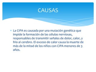 CAUSAS


La CIPA es causada por una mutación genética que
impide la formación de las células nerviosas,
responsables de transmitir señales de dolor, calor, y
frío al cerebro. El exceso de calor causa la muerte de
más de la mitad de los niños con CIPA menores de 3
años.
 