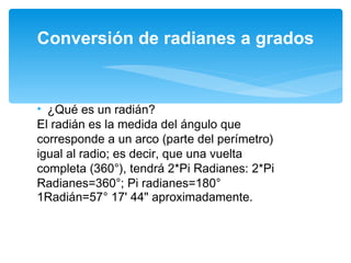 ¿Qué es un radián? El radián es la medida del ángulo que corresponde a un arco (parte del perímetro) igual al radio; es decir, que una vuelta completa (360°), tendrá 2*Pi Radianes: 2*Pi Radianes=360°; Pi radianes=180° 1Radián=57° 17' 44" aproximadamente. Conversión de radianes a grados 