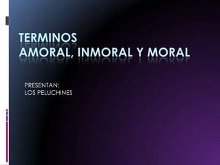 TERMINOS AMORAL, INMORAL Y MORAL PRESENTAN: LOS PELUCHINES 