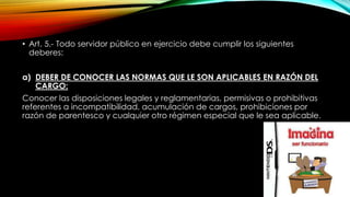 • Art. 5.- Todo servidor público en ejercicio debe cumplir los siguientes
deberes:
a) DEBER DE CONOCER LAS NORMAS QUE LE SON APLICABLES EN RAZÓN DEL
CARGO:
Conocer las disposiciones legales y reglamentarias, permisivas o prohibitivas
referentes a incompatibilidad, acumulación de cargos, prohibiciones por
razón de parentesco y cualquier otro régimen especial que le sea aplicable.
 