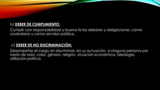 b) DEBER DE CUMPLIMIENTO:
Cumplir con responsabilidad y buena fe los deberes y obligaciones, como
ciudadano y como servidor público.
c) DEBER DE NO DISCRIMINACIÓN:
Desempeñar el cargo sin discriminar, en su actuación, a ninguna persona por
razón de raza, color, género, religión, situación económica, ideología,
afiliación política.
 