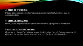 d) DEBER DE EFICIENCIA:
Utilizar adecuadamente los recursos para cumplir las funciones que le
correspondan.
e) DEBER DE VERACIDAD:
Emitir juicios y opiniones en forma oral o escrita apegados a la verdad.
f) DEBER DE CONFIDENCIALIDAD:
Guardar la discreción debida, respecto de los hechos e informaciones en el
ejercicio de sus funciones, siempre que no afecte el interés público.
 