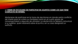 g) DEBER DE EXCUSARSE DE PARTICIPAR EN ASUNTOS SOBRE LOS QUE TIENE
CONFLICTO DE INTERÉS:
Abstenerse de participar en la toma de decisiones en donde exista conflicto
de interés para el o para sus familiares hasta en el cuarto grado de
consanguinidad o segundo de afinidad. La abstención la deberá comunicar
a su superior, quien resolverá sobre el punto y en su caso designará un
sustituto.
 