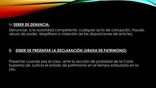 h) DEBER DE DENUNCIA:
Denunciar, a la autoridad competente, cualquier acto de corrupción, fraude,
abuso de poder, despilfarro o violación de las disposiciones de esta ley.
i) DEBER DE PRESENTAR LA DECLARACIÓN JURADA DE PATRIMONIO:
Presentar cuando sea el caso, ante la sección de probidad de la Corte
Suprema de Justicia el estado de patrimonio en el tiempo estipulado en la
Ley.
 
