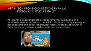 ART. 6 . SON PROHIBICIONES ÉTICAS PARA LAS
PERSONAS SUJETAS A ESTA LEY :
• A) solicitar o aceptar directa o indirectamente, cualquier bien o
servicio de valor económico o beneficio adicional a los que persigue
por el desempeño de sus labores, por hacer, retardar , apresurar o
dejar de hacer tareas o tramites relativos a sus funciones
 