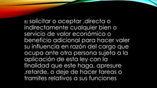 B) solicitar o aceptar ,directa o
indirectamente cualquier bien o
servicio de valor económico o
beneficio adicional para hacer valer
su influencia en razón del cargo que
ocupa ante otra persona sujeta a la
aplicación de esta ley con la
finalidad que este haga, apresure
,retarde, o deje de hacer tareas o
tramites relativos a sus funciones
 