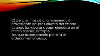 C) percibir mas de una remuneración
proveniente del presupuesto del estado
cuando las labores deben ejercerse en el
mismo horario ,excepto
las que expresamente permita el
ordenamiento jurídico
 