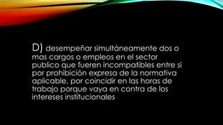 D) desempeñar simultáneamente dos o
mas cargos o empleos en el sector
publico que fueren incompatibles entre si
por prohibición expresa de la normativa
aplicable, por coincidir en las horas de
trabajo porque vaya en contra de los
intereses institucionales
 