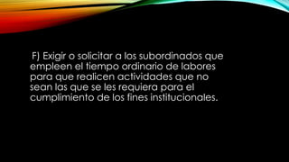 F) Exigir o solicitar a los subordinados que
empleen el tiempo ordinario de labores
para que realicen actividades que no
sean las que se les requiera para el
cumplimiento de los fines institucionales.
 